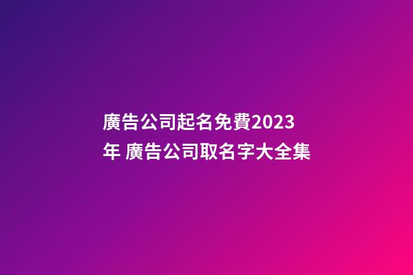 廣告公司起名免費2023年 廣告公司取名字大全集